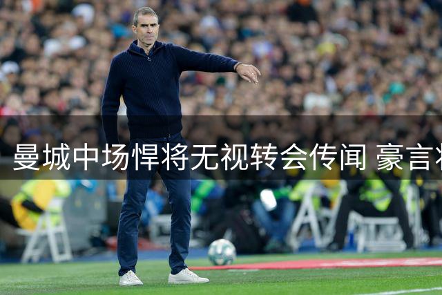 曼城中场悍将无视转会传闻 豪言将挑起罗德里伤缺重担