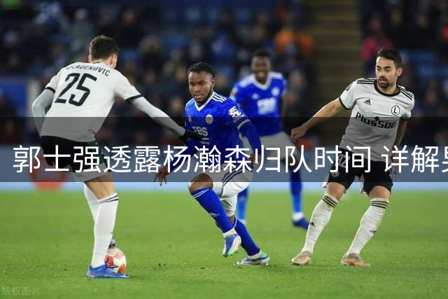 郭士强透露杨瀚森归队时间 详解男篮夏季集训安排